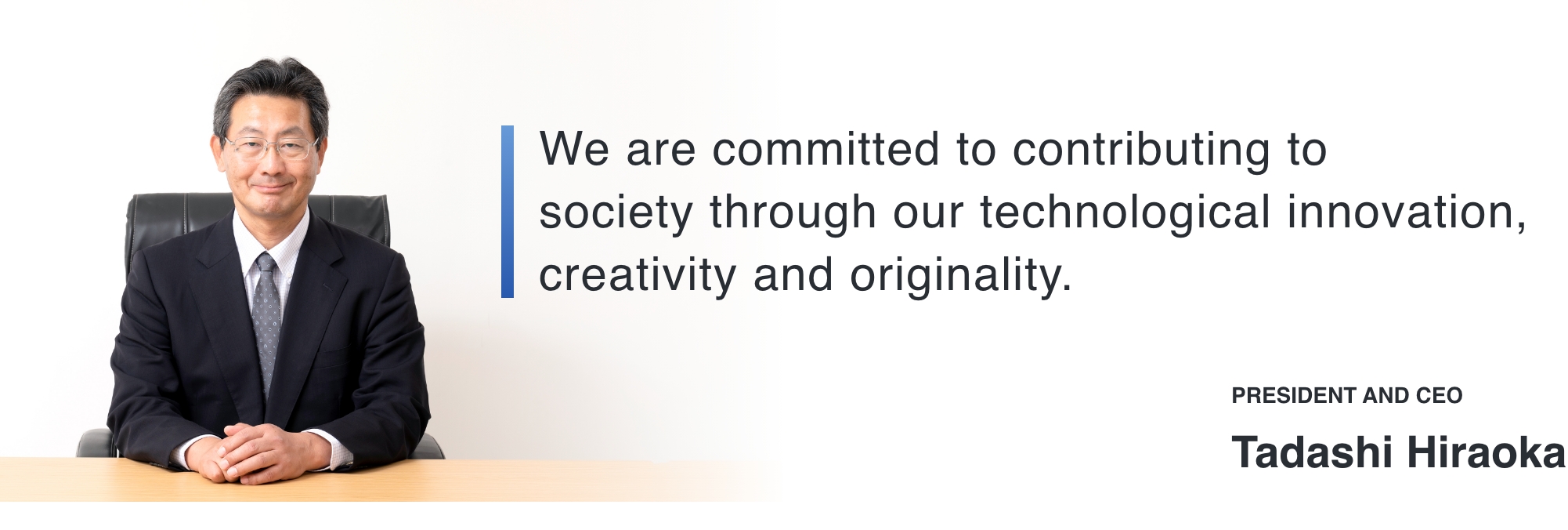 We are committed to contributing to society through our technological innovation, creativity and originality. PRESIDENT AND CEO Tadashi Hiraoka